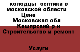 колодцы, септики в московской области › Цена ­ 4 000 - Московская обл., Каширский р-н Строительство и ремонт » Услуги   